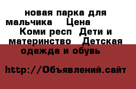 новая парка для мальчика  › Цена ­ 1 600 - Коми респ. Дети и материнство » Детская одежда и обувь   